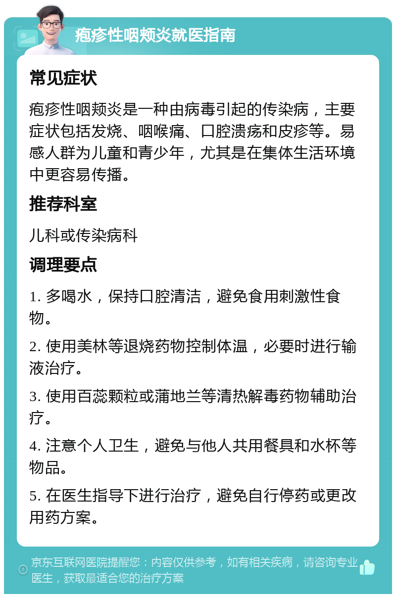 疱疹性咽颊炎就医指南 常见症状 疱疹性咽颊炎是一种由病毒引起的传染病，主要症状包括发烧、咽喉痛、口腔溃疡和皮疹等。易感人群为儿童和青少年，尤其是在集体生活环境中更容易传播。 推荐科室 儿科或传染病科 调理要点 1. 多喝水，保持口腔清洁，避免食用刺激性食物。 2. 使用美林等退烧药物控制体温，必要时进行输液治疗。 3. 使用百蕊颗粒或蒲地兰等清热解毒药物辅助治疗。 4. 注意个人卫生，避免与他人共用餐具和水杯等物品。 5. 在医生指导下进行治疗，避免自行停药或更改用药方案。