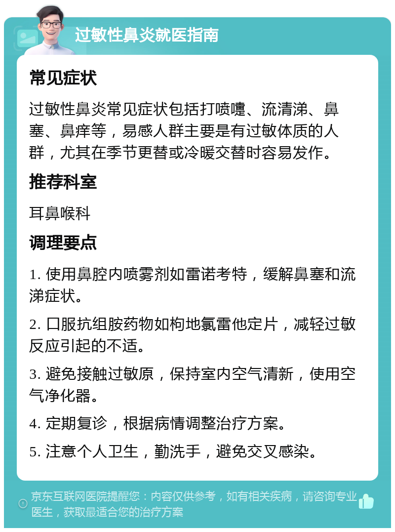 过敏性鼻炎就医指南 常见症状 过敏性鼻炎常见症状包括打喷嚏、流清涕、鼻塞、鼻痒等，易感人群主要是有过敏体质的人群，尤其在季节更替或冷暖交替时容易发作。 推荐科室 耳鼻喉科 调理要点 1. 使用鼻腔内喷雾剂如雷诺考特，缓解鼻塞和流涕症状。 2. 口服抗组胺药物如枸地氯雷他定片，减轻过敏反应引起的不适。 3. 避免接触过敏原，保持室内空气清新，使用空气净化器。 4. 定期复诊，根据病情调整治疗方案。 5. 注意个人卫生，勤洗手，避免交叉感染。