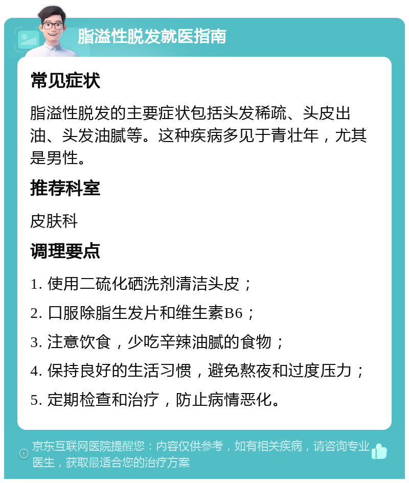 脂溢性脱发就医指南 常见症状 脂溢性脱发的主要症状包括头发稀疏、头皮出油、头发油腻等。这种疾病多见于青壮年，尤其是男性。 推荐科室 皮肤科 调理要点 1. 使用二硫化硒洗剂清洁头皮； 2. 口服除脂生发片和维生素B6； 3. 注意饮食，少吃辛辣油腻的食物； 4. 保持良好的生活习惯，避免熬夜和过度压力； 5. 定期检查和治疗，防止病情恶化。