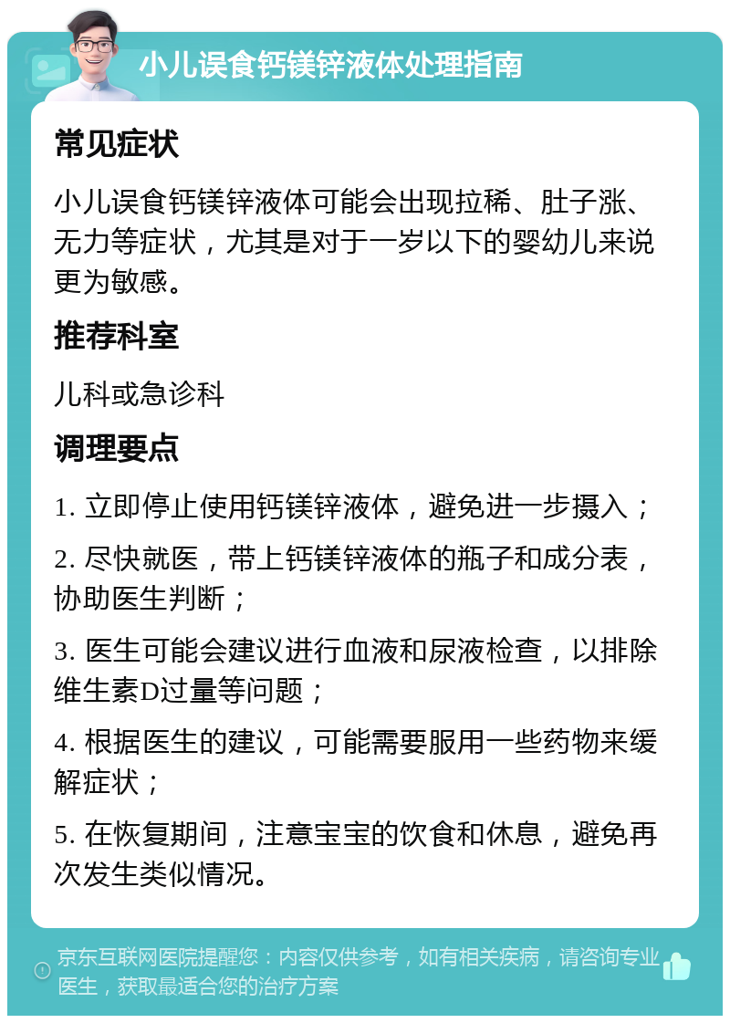 小儿误食钙镁锌液体处理指南 常见症状 小儿误食钙镁锌液体可能会出现拉稀、肚子涨、无力等症状，尤其是对于一岁以下的婴幼儿来说更为敏感。 推荐科室 儿科或急诊科 调理要点 1. 立即停止使用钙镁锌液体，避免进一步摄入； 2. 尽快就医，带上钙镁锌液体的瓶子和成分表，协助医生判断； 3. 医生可能会建议进行血液和尿液检查，以排除维生素D过量等问题； 4. 根据医生的建议，可能需要服用一些药物来缓解症状； 5. 在恢复期间，注意宝宝的饮食和休息，避免再次发生类似情况。