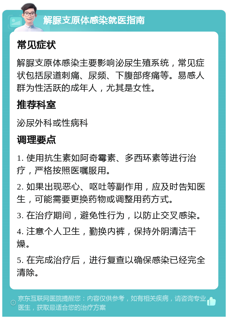 解脲支原体感染就医指南 常见症状 解脲支原体感染主要影响泌尿生殖系统，常见症状包括尿道刺痛、尿频、下腹部疼痛等。易感人群为性活跃的成年人，尤其是女性。 推荐科室 泌尿外科或性病科 调理要点 1. 使用抗生素如阿奇霉素、多西环素等进行治疗，严格按照医嘱服用。 2. 如果出现恶心、呕吐等副作用，应及时告知医生，可能需要更换药物或调整用药方式。 3. 在治疗期间，避免性行为，以防止交叉感染。 4. 注意个人卫生，勤换内裤，保持外阴清洁干燥。 5. 在完成治疗后，进行复查以确保感染已经完全清除。