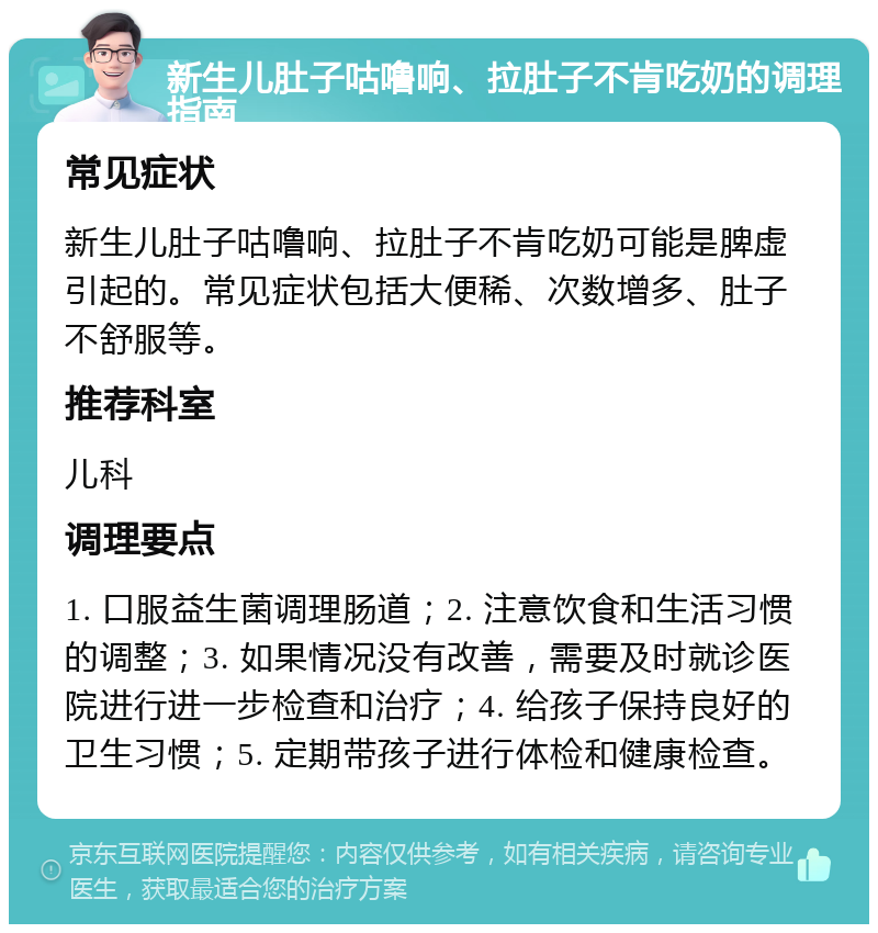 新生儿肚子咕噜响、拉肚子不肯吃奶的调理指南 常见症状 新生儿肚子咕噜响、拉肚子不肯吃奶可能是脾虚引起的。常见症状包括大便稀、次数增多、肚子不舒服等。 推荐科室 儿科 调理要点 1. 口服益生菌调理肠道；2. 注意饮食和生活习惯的调整；3. 如果情况没有改善，需要及时就诊医院进行进一步检查和治疗；4. 给孩子保持良好的卫生习惯；5. 定期带孩子进行体检和健康检查。