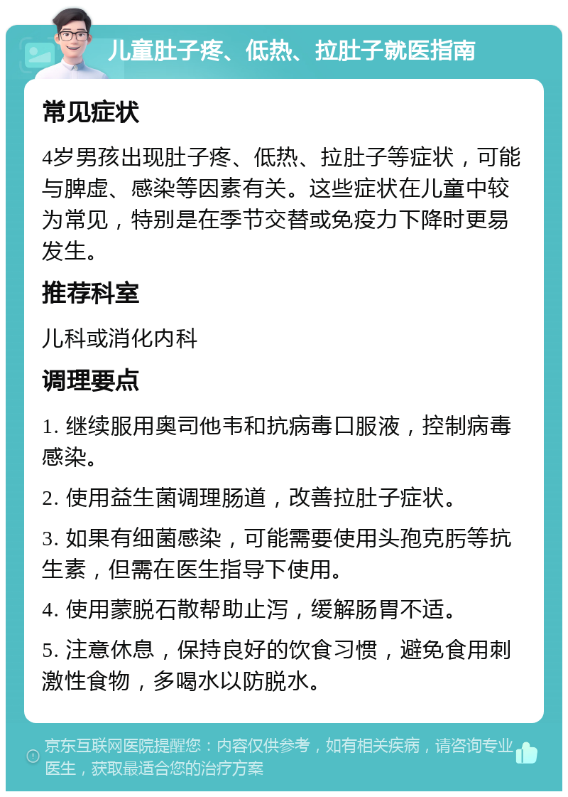 儿童肚子疼、低热、拉肚子就医指南 常见症状 4岁男孩出现肚子疼、低热、拉肚子等症状，可能与脾虚、感染等因素有关。这些症状在儿童中较为常见，特别是在季节交替或免疫力下降时更易发生。 推荐科室 儿科或消化内科 调理要点 1. 继续服用奥司他韦和抗病毒口服液，控制病毒感染。 2. 使用益生菌调理肠道，改善拉肚子症状。 3. 如果有细菌感染，可能需要使用头孢克肟等抗生素，但需在医生指导下使用。 4. 使用蒙脱石散帮助止泻，缓解肠胃不适。 5. 注意休息，保持良好的饮食习惯，避免食用刺激性食物，多喝水以防脱水。