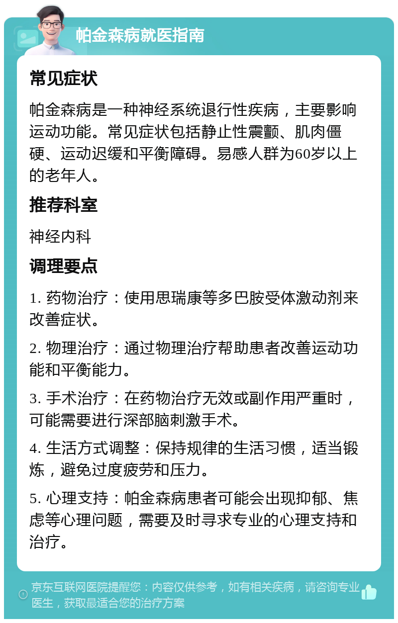 帕金森病就医指南 常见症状 帕金森病是一种神经系统退行性疾病，主要影响运动功能。常见症状包括静止性震颤、肌肉僵硬、运动迟缓和平衡障碍。易感人群为60岁以上的老年人。 推荐科室 神经内科 调理要点 1. 药物治疗：使用思瑞康等多巴胺受体激动剂来改善症状。 2. 物理治疗：通过物理治疗帮助患者改善运动功能和平衡能力。 3. 手术治疗：在药物治疗无效或副作用严重时，可能需要进行深部脑刺激手术。 4. 生活方式调整：保持规律的生活习惯，适当锻炼，避免过度疲劳和压力。 5. 心理支持：帕金森病患者可能会出现抑郁、焦虑等心理问题，需要及时寻求专业的心理支持和治疗。