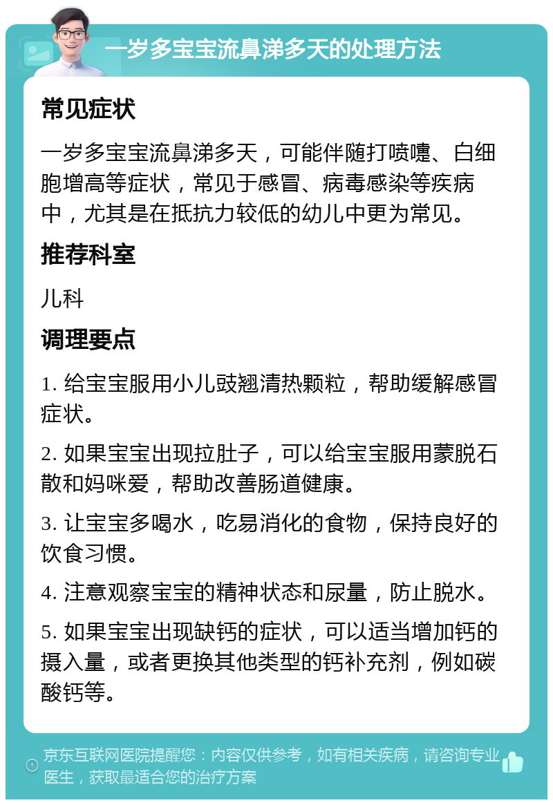 一岁多宝宝流鼻涕多天的处理方法 常见症状 一岁多宝宝流鼻涕多天，可能伴随打喷嚏、白细胞增高等症状，常见于感冒、病毒感染等疾病中，尤其是在抵抗力较低的幼儿中更为常见。 推荐科室 儿科 调理要点 1. 给宝宝服用小儿豉翘清热颗粒，帮助缓解感冒症状。 2. 如果宝宝出现拉肚子，可以给宝宝服用蒙脱石散和妈咪爱，帮助改善肠道健康。 3. 让宝宝多喝水，吃易消化的食物，保持良好的饮食习惯。 4. 注意观察宝宝的精神状态和尿量，防止脱水。 5. 如果宝宝出现缺钙的症状，可以适当增加钙的摄入量，或者更换其他类型的钙补充剂，例如碳酸钙等。