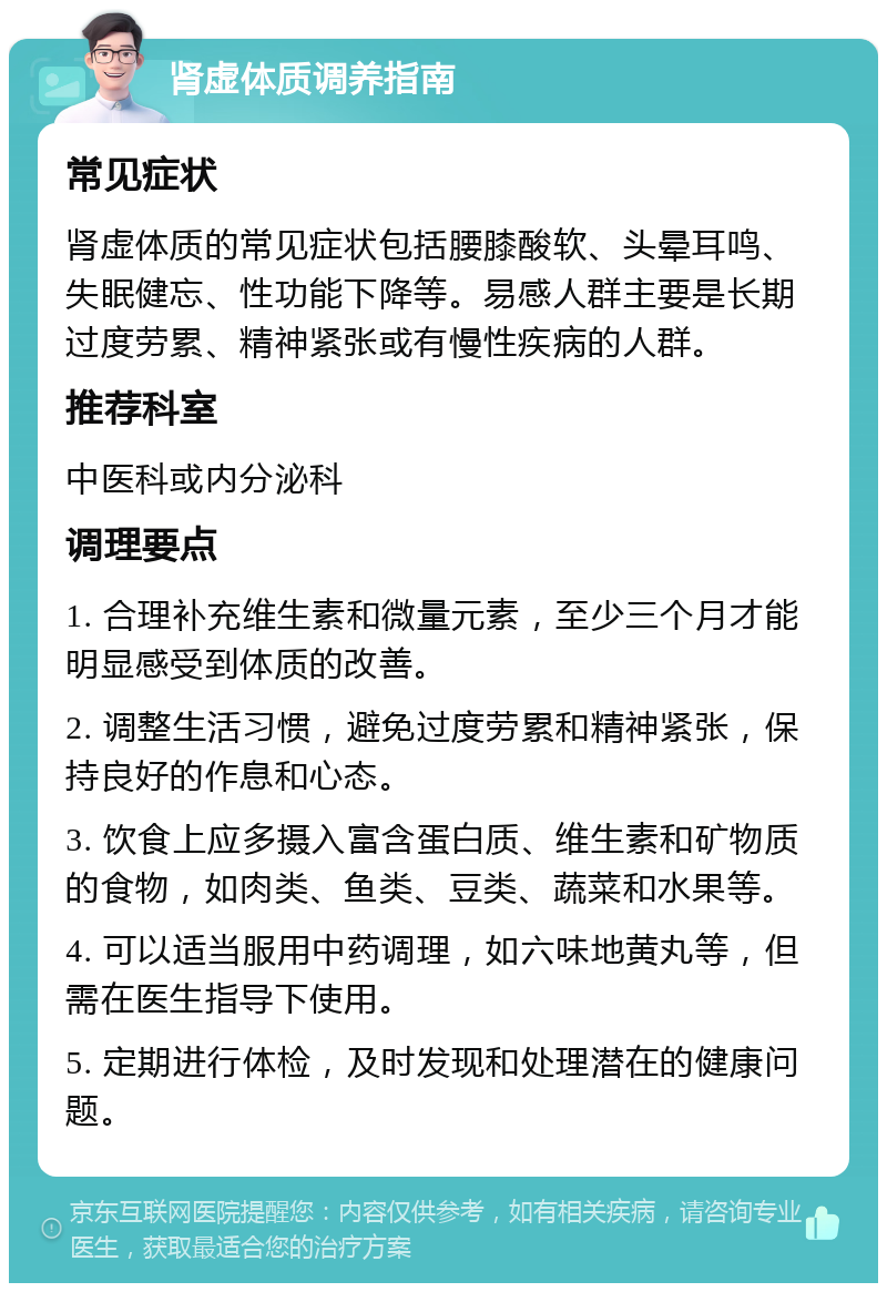 肾虚体质调养指南 常见症状 肾虚体质的常见症状包括腰膝酸软、头晕耳鸣、失眠健忘、性功能下降等。易感人群主要是长期过度劳累、精神紧张或有慢性疾病的人群。 推荐科室 中医科或内分泌科 调理要点 1. 合理补充维生素和微量元素，至少三个月才能明显感受到体质的改善。 2. 调整生活习惯，避免过度劳累和精神紧张，保持良好的作息和心态。 3. 饮食上应多摄入富含蛋白质、维生素和矿物质的食物，如肉类、鱼类、豆类、蔬菜和水果等。 4. 可以适当服用中药调理，如六味地黄丸等，但需在医生指导下使用。 5. 定期进行体检，及时发现和处理潜在的健康问题。