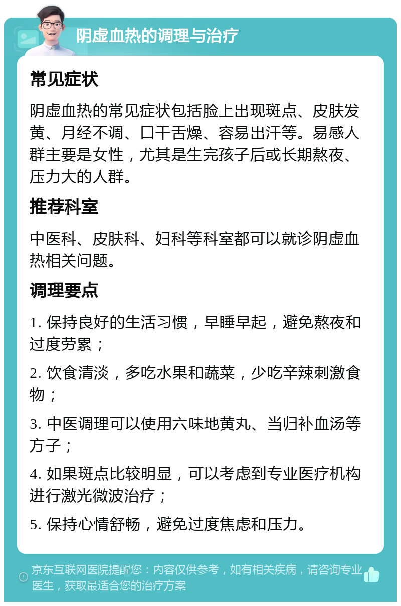 阴虚血热的调理与治疗 常见症状 阴虚血热的常见症状包括脸上出现斑点、皮肤发黄、月经不调、口干舌燥、容易出汗等。易感人群主要是女性，尤其是生完孩子后或长期熬夜、压力大的人群。 推荐科室 中医科、皮肤科、妇科等科室都可以就诊阴虚血热相关问题。 调理要点 1. 保持良好的生活习惯，早睡早起，避免熬夜和过度劳累； 2. 饮食清淡，多吃水果和蔬菜，少吃辛辣刺激食物； 3. 中医调理可以使用六味地黄丸、当归补血汤等方子； 4. 如果斑点比较明显，可以考虑到专业医疗机构进行激光微波治疗； 5. 保持心情舒畅，避免过度焦虑和压力。