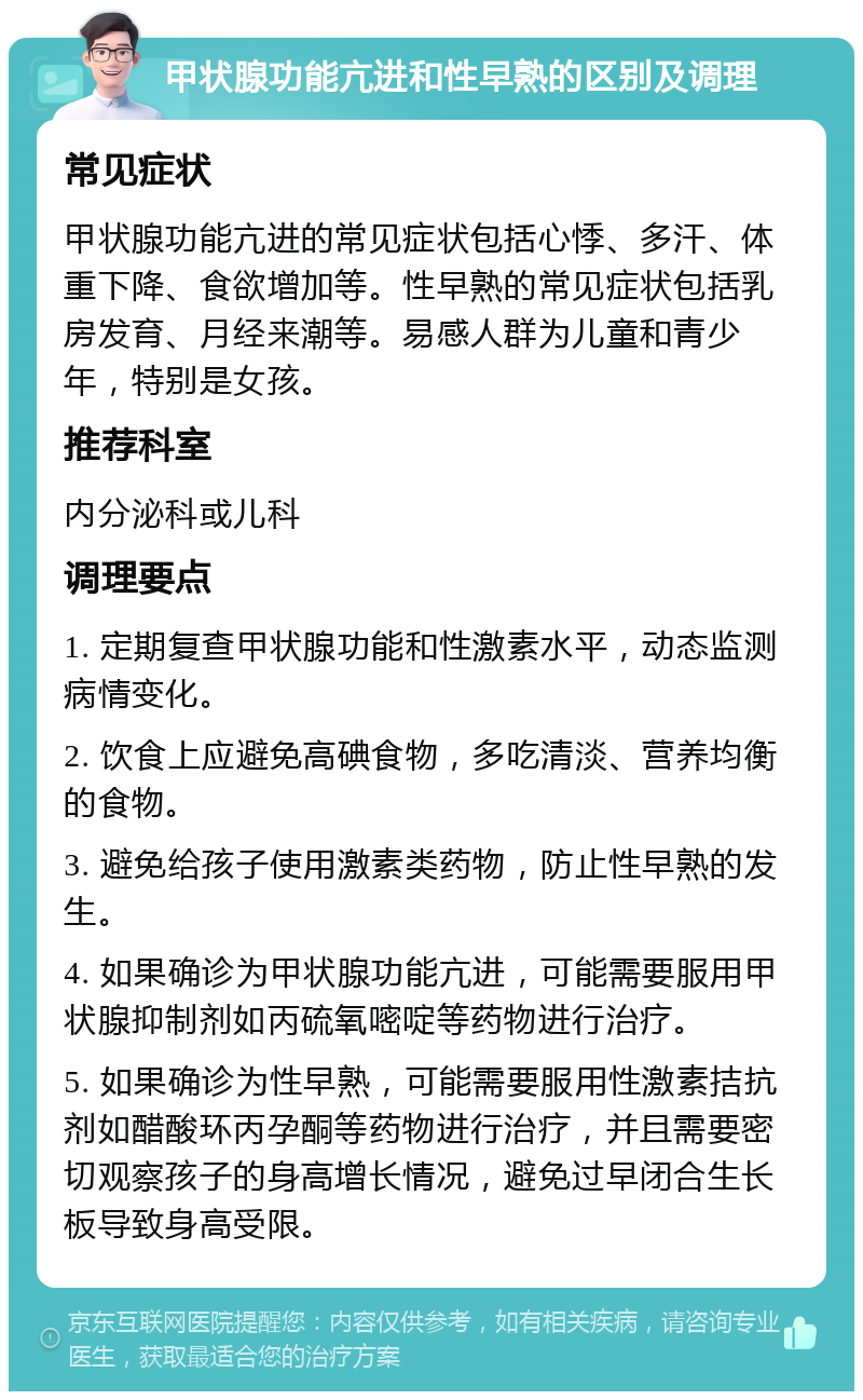 甲状腺功能亢进和性早熟的区别及调理 常见症状 甲状腺功能亢进的常见症状包括心悸、多汗、体重下降、食欲增加等。性早熟的常见症状包括乳房发育、月经来潮等。易感人群为儿童和青少年，特别是女孩。 推荐科室 内分泌科或儿科 调理要点 1. 定期复查甲状腺功能和性激素水平，动态监测病情变化。 2. 饮食上应避免高碘食物，多吃清淡、营养均衡的食物。 3. 避免给孩子使用激素类药物，防止性早熟的发生。 4. 如果确诊为甲状腺功能亢进，可能需要服用甲状腺抑制剂如丙硫氧嘧啶等药物进行治疗。 5. 如果确诊为性早熟，可能需要服用性激素拮抗剂如醋酸环丙孕酮等药物进行治疗，并且需要密切观察孩子的身高增长情况，避免过早闭合生长板导致身高受限。