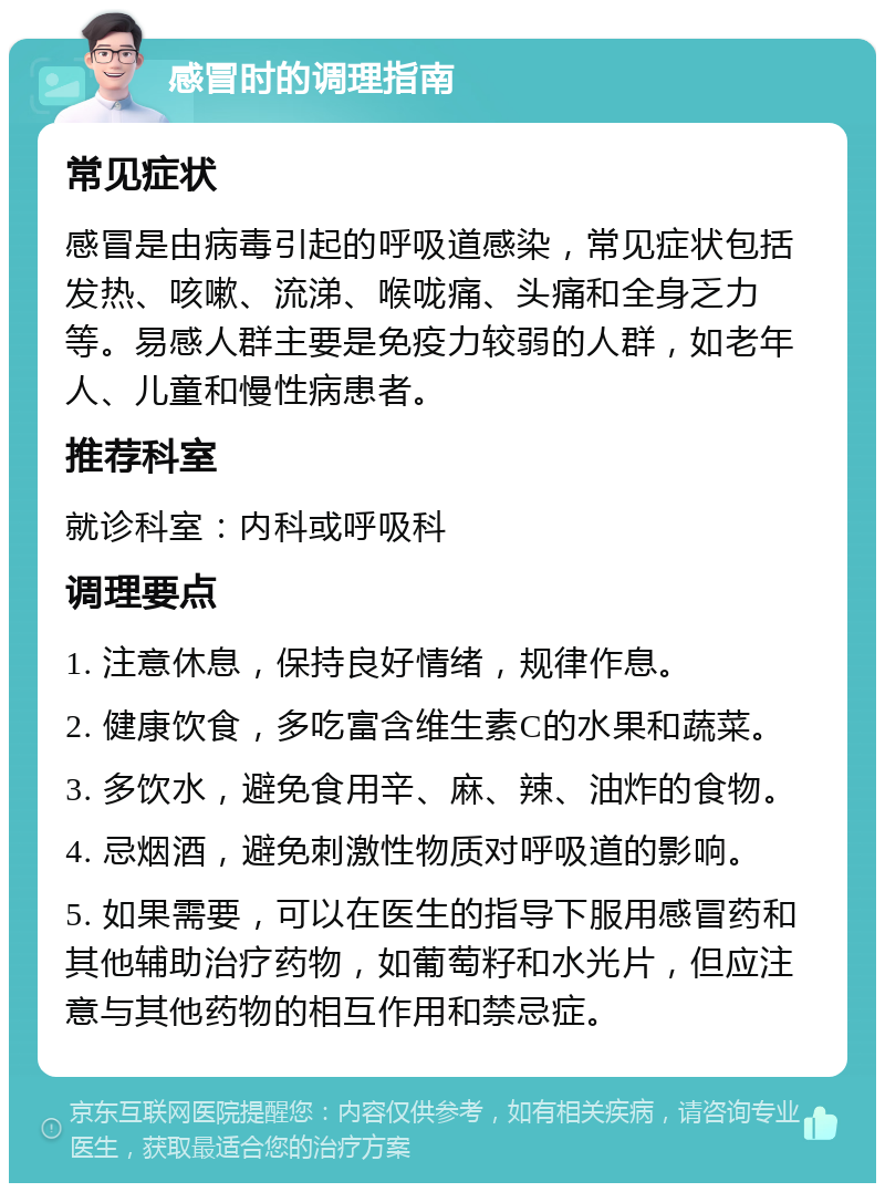 感冒时的调理指南 常见症状 感冒是由病毒引起的呼吸道感染，常见症状包括发热、咳嗽、流涕、喉咙痛、头痛和全身乏力等。易感人群主要是免疫力较弱的人群，如老年人、儿童和慢性病患者。 推荐科室 就诊科室：内科或呼吸科 调理要点 1. 注意休息，保持良好情绪，规律作息。 2. 健康饮食，多吃富含维生素C的水果和蔬菜。 3. 多饮水，避免食用辛、麻、辣、油炸的食物。 4. 忌烟酒，避免刺激性物质对呼吸道的影响。 5. 如果需要，可以在医生的指导下服用感冒药和其他辅助治疗药物，如葡萄籽和水光片，但应注意与其他药物的相互作用和禁忌症。