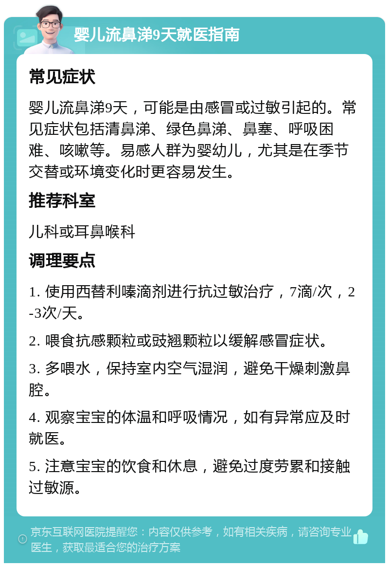 婴儿流鼻涕9天就医指南 常见症状 婴儿流鼻涕9天，可能是由感冒或过敏引起的。常见症状包括清鼻涕、绿色鼻涕、鼻塞、呼吸困难、咳嗽等。易感人群为婴幼儿，尤其是在季节交替或环境变化时更容易发生。 推荐科室 儿科或耳鼻喉科 调理要点 1. 使用西替利嗪滴剂进行抗过敏治疗，7滴/次，2-3次/天。 2. 喂食抗感颗粒或豉翘颗粒以缓解感冒症状。 3. 多喂水，保持室内空气湿润，避免干燥刺激鼻腔。 4. 观察宝宝的体温和呼吸情况，如有异常应及时就医。 5. 注意宝宝的饮食和休息，避免过度劳累和接触过敏源。