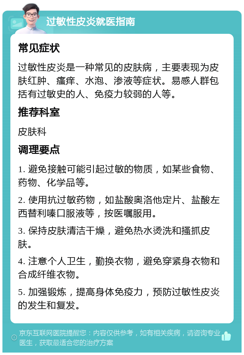 过敏性皮炎就医指南 常见症状 过敏性皮炎是一种常见的皮肤病，主要表现为皮肤红肿、瘙痒、水泡、渗液等症状。易感人群包括有过敏史的人、免疫力较弱的人等。 推荐科室 皮肤科 调理要点 1. 避免接触可能引起过敏的物质，如某些食物、药物、化学品等。 2. 使用抗过敏药物，如盐酸奥洛他定片、盐酸左西替利嗪口服液等，按医嘱服用。 3. 保持皮肤清洁干燥，避免热水烫洗和搔抓皮肤。 4. 注意个人卫生，勤换衣物，避免穿紧身衣物和合成纤维衣物。 5. 加强锻炼，提高身体免疫力，预防过敏性皮炎的发生和复发。