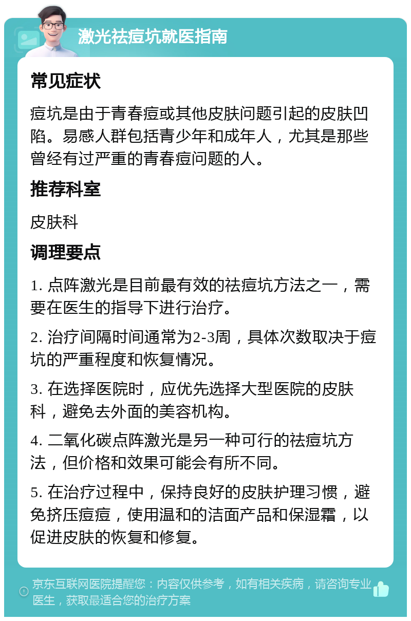 激光祛痘坑就医指南 常见症状 痘坑是由于青春痘或其他皮肤问题引起的皮肤凹陷。易感人群包括青少年和成年人，尤其是那些曾经有过严重的青春痘问题的人。 推荐科室 皮肤科 调理要点 1. 点阵激光是目前最有效的祛痘坑方法之一，需要在医生的指导下进行治疗。 2. 治疗间隔时间通常为2-3周，具体次数取决于痘坑的严重程度和恢复情况。 3. 在选择医院时，应优先选择大型医院的皮肤科，避免去外面的美容机构。 4. 二氧化碳点阵激光是另一种可行的祛痘坑方法，但价格和效果可能会有所不同。 5. 在治疗过程中，保持良好的皮肤护理习惯，避免挤压痘痘，使用温和的洁面产品和保湿霜，以促进皮肤的恢复和修复。