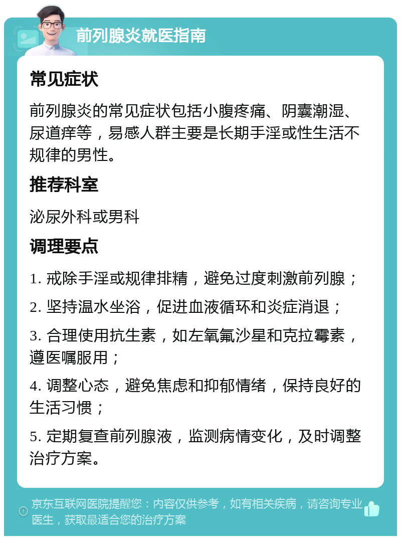 前列腺炎就医指南 常见症状 前列腺炎的常见症状包括小腹疼痛、阴囊潮湿、尿道痒等，易感人群主要是长期手淫或性生活不规律的男性。 推荐科室 泌尿外科或男科 调理要点 1. 戒除手淫或规律排精，避免过度刺激前列腺； 2. 坚持温水坐浴，促进血液循环和炎症消退； 3. 合理使用抗生素，如左氧氟沙星和克拉霉素，遵医嘱服用； 4. 调整心态，避免焦虑和抑郁情绪，保持良好的生活习惯； 5. 定期复查前列腺液，监测病情变化，及时调整治疗方案。