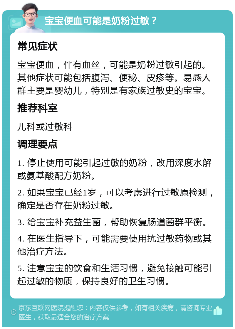 宝宝便血可能是奶粉过敏？ 常见症状 宝宝便血，伴有血丝，可能是奶粉过敏引起的。其他症状可能包括腹泻、便秘、皮疹等。易感人群主要是婴幼儿，特别是有家族过敏史的宝宝。 推荐科室 儿科或过敏科 调理要点 1. 停止使用可能引起过敏的奶粉，改用深度水解或氨基酸配方奶粉。 2. 如果宝宝已经1岁，可以考虑进行过敏原检测，确定是否存在奶粉过敏。 3. 给宝宝补充益生菌，帮助恢复肠道菌群平衡。 4. 在医生指导下，可能需要使用抗过敏药物或其他治疗方法。 5. 注意宝宝的饮食和生活习惯，避免接触可能引起过敏的物质，保持良好的卫生习惯。