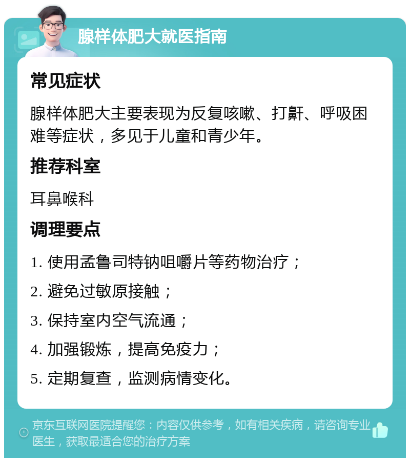 腺样体肥大就医指南 常见症状 腺样体肥大主要表现为反复咳嗽、打鼾、呼吸困难等症状，多见于儿童和青少年。 推荐科室 耳鼻喉科 调理要点 1. 使用孟鲁司特钠咀嚼片等药物治疗； 2. 避免过敏原接触； 3. 保持室内空气流通； 4. 加强锻炼，提高免疫力； 5. 定期复查，监测病情变化。