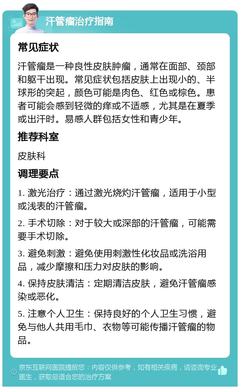 汗管瘤治疗指南 常见症状 汗管瘤是一种良性皮肤肿瘤，通常在面部、颈部和躯干出现。常见症状包括皮肤上出现小的、半球形的突起，颜色可能是肉色、红色或棕色。患者可能会感到轻微的痒或不适感，尤其是在夏季或出汗时。易感人群包括女性和青少年。 推荐科室 皮肤科 调理要点 1. 激光治疗：通过激光烧灼汗管瘤，适用于小型或浅表的汗管瘤。 2. 手术切除：对于较大或深部的汗管瘤，可能需要手术切除。 3. 避免刺激：避免使用刺激性化妆品或洗浴用品，减少摩擦和压力对皮肤的影响。 4. 保持皮肤清洁：定期清洁皮肤，避免汗管瘤感染或恶化。 5. 注意个人卫生：保持良好的个人卫生习惯，避免与他人共用毛巾、衣物等可能传播汗管瘤的物品。