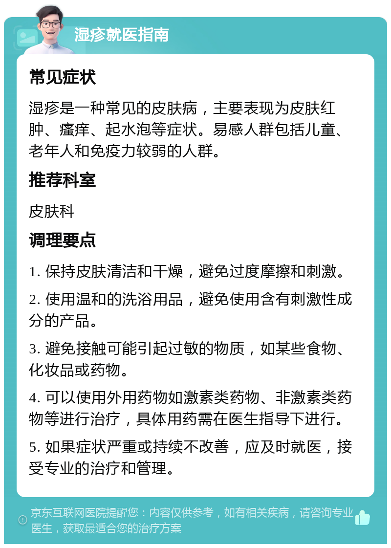 湿疹就医指南 常见症状 湿疹是一种常见的皮肤病，主要表现为皮肤红肿、瘙痒、起水泡等症状。易感人群包括儿童、老年人和免疫力较弱的人群。 推荐科室 皮肤科 调理要点 1. 保持皮肤清洁和干燥，避免过度摩擦和刺激。 2. 使用温和的洗浴用品，避免使用含有刺激性成分的产品。 3. 避免接触可能引起过敏的物质，如某些食物、化妆品或药物。 4. 可以使用外用药物如激素类药物、非激素类药物等进行治疗，具体用药需在医生指导下进行。 5. 如果症状严重或持续不改善，应及时就医，接受专业的治疗和管理。