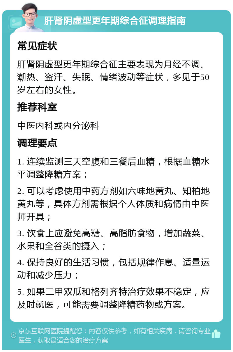 肝肾阴虚型更年期综合征调理指南 常见症状 肝肾阴虚型更年期综合征主要表现为月经不调、潮热、盗汗、失眠、情绪波动等症状，多见于50岁左右的女性。 推荐科室 中医内科或内分泌科 调理要点 1. 连续监测三天空腹和三餐后血糖，根据血糖水平调整降糖方案； 2. 可以考虑使用中药方剂如六味地黄丸、知柏地黄丸等，具体方剂需根据个人体质和病情由中医师开具； 3. 饮食上应避免高糖、高脂肪食物，增加蔬菜、水果和全谷类的摄入； 4. 保持良好的生活习惯，包括规律作息、适量运动和减少压力； 5. 如果二甲双瓜和格列齐特治疗效果不稳定，应及时就医，可能需要调整降糖药物或方案。