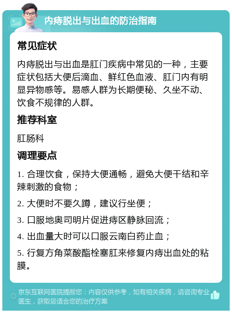 内痔脱出与出血的防治指南 常见症状 内痔脱出与出血是肛门疾病中常见的一种，主要症状包括大便后滴血、鲜红色血液、肛门内有明显异物感等。易感人群为长期便秘、久坐不动、饮食不规律的人群。 推荐科室 肛肠科 调理要点 1. 合理饮食，保持大便通畅，避免大便干结和辛辣刺激的食物； 2. 大便时不要久蹲，建议行坐便； 3. 口服地奥司明片促进痔区静脉回流； 4. 出血量大时可以口服云南白药止血； 5. 行复方角菜酸酯栓塞肛来修复内痔出血处的粘膜。