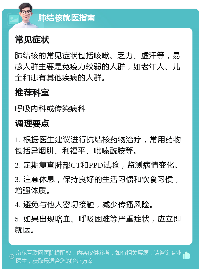 肺结核就医指南 常见症状 肺结核的常见症状包括咳嗽、乏力、虚汗等，易感人群主要是免疫力较弱的人群，如老年人、儿童和患有其他疾病的人群。 推荐科室 呼吸内科或传染病科 调理要点 1. 根据医生建议进行抗结核药物治疗，常用药物包括异烟肼、利福平、吡嗪酰胺等。 2. 定期复查肺部CT和PPD试验，监测病情变化。 3. 注意休息，保持良好的生活习惯和饮食习惯，增强体质。 4. 避免与他人密切接触，减少传播风险。 5. 如果出现咯血、呼吸困难等严重症状，应立即就医。