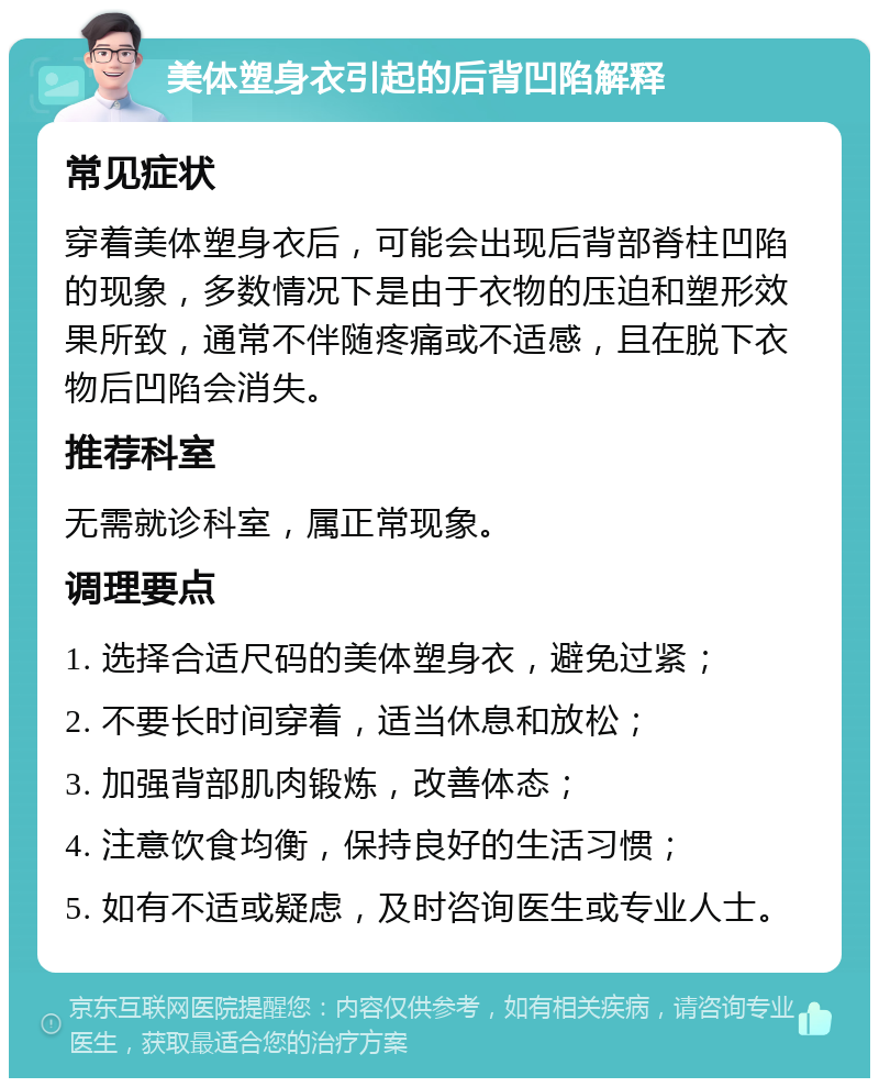 美体塑身衣引起的后背凹陷解释 常见症状 穿着美体塑身衣后，可能会出现后背部脊柱凹陷的现象，多数情况下是由于衣物的压迫和塑形效果所致，通常不伴随疼痛或不适感，且在脱下衣物后凹陷会消失。 推荐科室 无需就诊科室，属正常现象。 调理要点 1. 选择合适尺码的美体塑身衣，避免过紧； 2. 不要长时间穿着，适当休息和放松； 3. 加强背部肌肉锻炼，改善体态； 4. 注意饮食均衡，保持良好的生活习惯； 5. 如有不适或疑虑，及时咨询医生或专业人士。