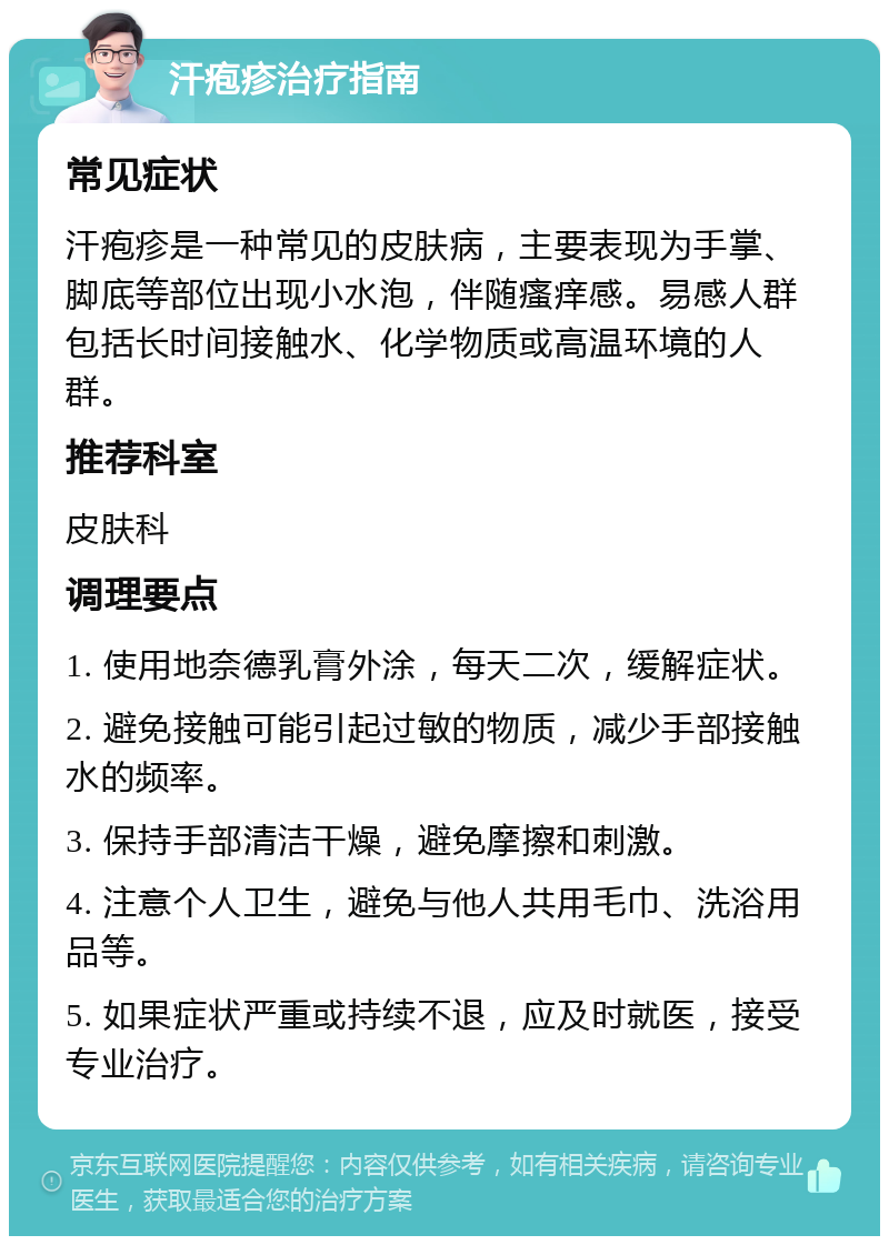 汗疱疹治疗指南 常见症状 汗疱疹是一种常见的皮肤病，主要表现为手掌、脚底等部位出现小水泡，伴随瘙痒感。易感人群包括长时间接触水、化学物质或高温环境的人群。 推荐科室 皮肤科 调理要点 1. 使用地奈德乳膏外涂，每天二次，缓解症状。 2. 避免接触可能引起过敏的物质，减少手部接触水的频率。 3. 保持手部清洁干燥，避免摩擦和刺激。 4. 注意个人卫生，避免与他人共用毛巾、洗浴用品等。 5. 如果症状严重或持续不退，应及时就医，接受专业治疗。