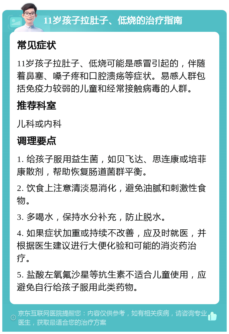 11岁孩子拉肚子、低烧的治疗指南 常见症状 11岁孩子拉肚子、低烧可能是感冒引起的，伴随着鼻塞、嗓子疼和口腔溃疡等症状。易感人群包括免疫力较弱的儿童和经常接触病毒的人群。 推荐科室 儿科或内科 调理要点 1. 给孩子服用益生菌，如贝飞达、思连康或培菲康散剂，帮助恢复肠道菌群平衡。 2. 饮食上注意清淡易消化，避免油腻和刺激性食物。 3. 多喝水，保持水分补充，防止脱水。 4. 如果症状加重或持续不改善，应及时就医，并根据医生建议进行大便化验和可能的消炎药治疗。 5. 盐酸左氧氟沙星等抗生素不适合儿童使用，应避免自行给孩子服用此类药物。