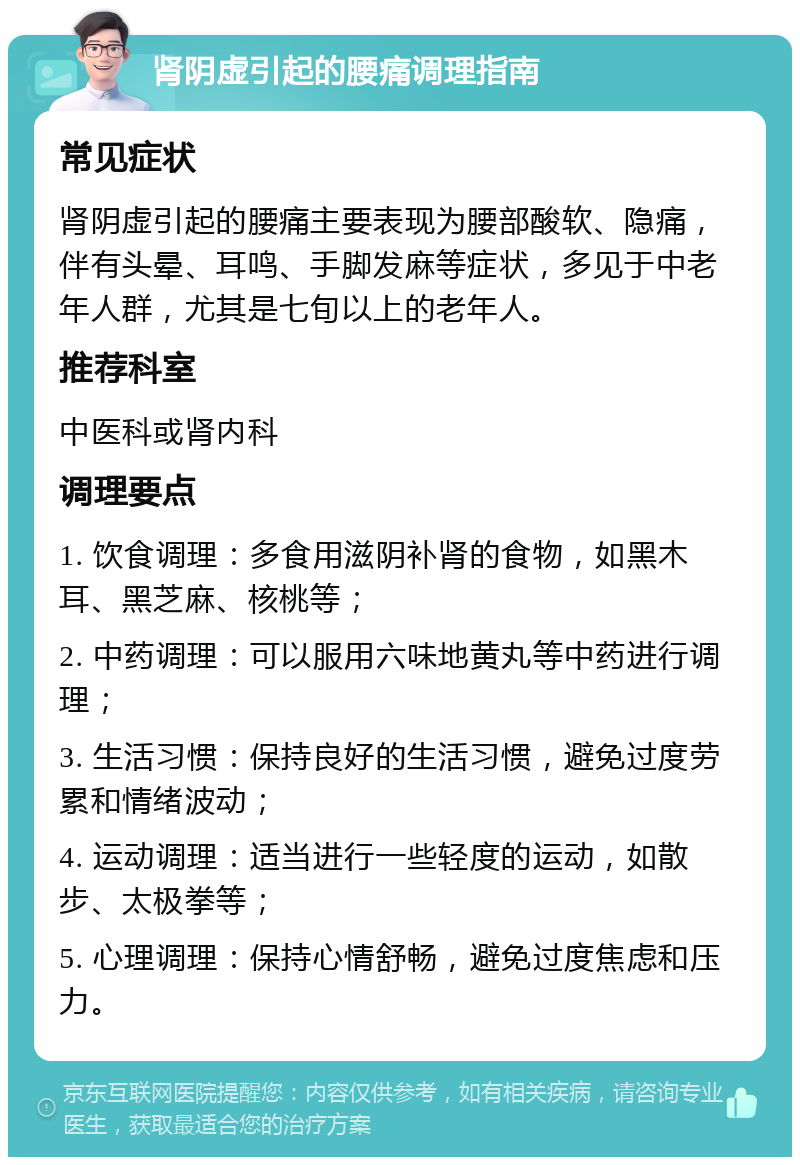 肾阴虚引起的腰痛调理指南 常见症状 肾阴虚引起的腰痛主要表现为腰部酸软、隐痛，伴有头晕、耳鸣、手脚发麻等症状，多见于中老年人群，尤其是七旬以上的老年人。 推荐科室 中医科或肾内科 调理要点 1. 饮食调理：多食用滋阴补肾的食物，如黑木耳、黑芝麻、核桃等； 2. 中药调理：可以服用六味地黄丸等中药进行调理； 3. 生活习惯：保持良好的生活习惯，避免过度劳累和情绪波动； 4. 运动调理：适当进行一些轻度的运动，如散步、太极拳等； 5. 心理调理：保持心情舒畅，避免过度焦虑和压力。