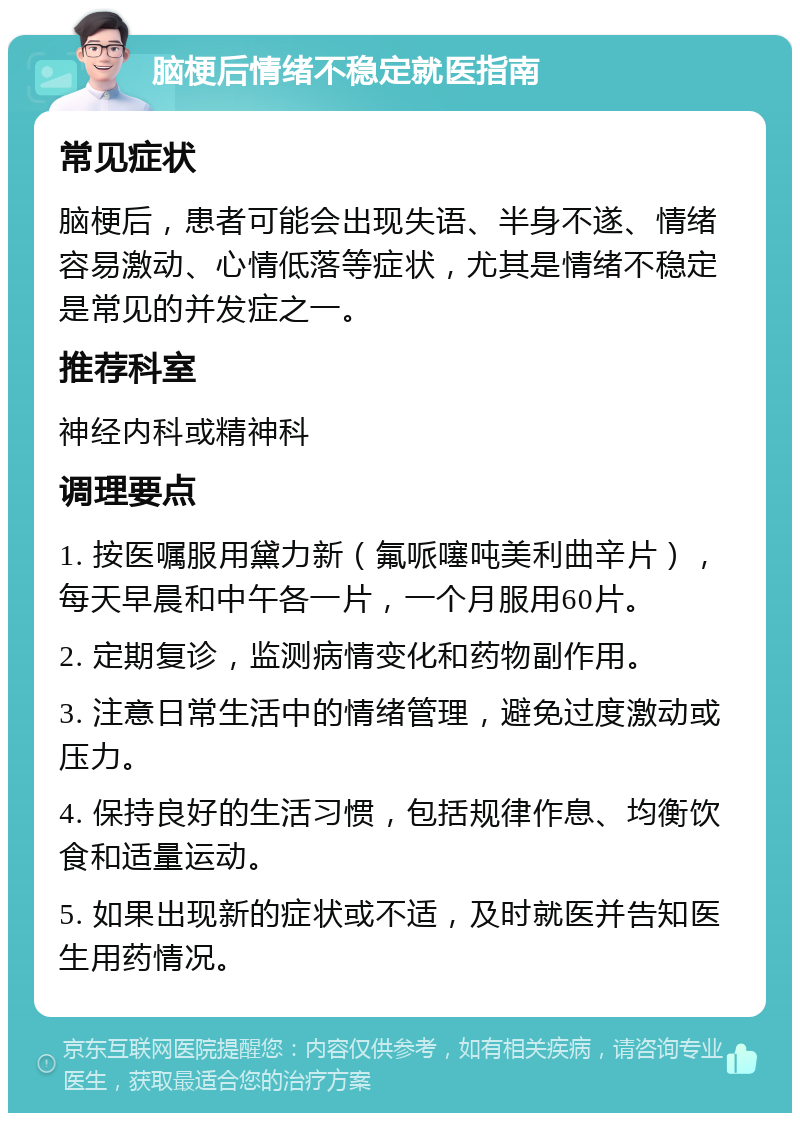 脑梗后情绪不稳定就医指南 常见症状 脑梗后，患者可能会出现失语、半身不遂、情绪容易激动、心情低落等症状，尤其是情绪不稳定是常见的并发症之一。 推荐科室 神经内科或精神科 调理要点 1. 按医嘱服用黛力新（氟哌噻吨美利曲辛片），每天早晨和中午各一片，一个月服用60片。 2. 定期复诊，监测病情变化和药物副作用。 3. 注意日常生活中的情绪管理，避免过度激动或压力。 4. 保持良好的生活习惯，包括规律作息、均衡饮食和适量运动。 5. 如果出现新的症状或不适，及时就医并告知医生用药情况。