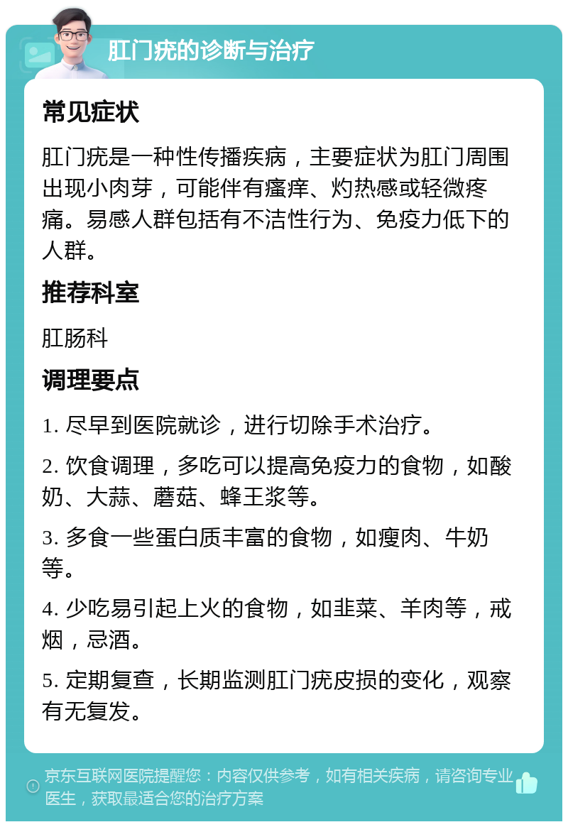 肛门疣的诊断与治疗 常见症状 肛门疣是一种性传播疾病，主要症状为肛门周围出现小肉芽，可能伴有瘙痒、灼热感或轻微疼痛。易感人群包括有不洁性行为、免疫力低下的人群。 推荐科室 肛肠科 调理要点 1. 尽早到医院就诊，进行切除手术治疗。 2. 饮食调理，多吃可以提高免疫力的食物，如酸奶、大蒜、蘑菇、蜂王浆等。 3. 多食一些蛋白质丰富的食物，如瘦肉、牛奶等。 4. 少吃易引起上火的食物，如韭菜、羊肉等，戒烟，忌酒。 5. 定期复查，长期监测肛门疣皮损的变化，观察有无复发。