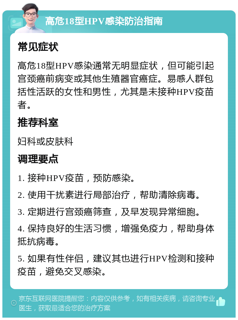 高危18型HPV感染防治指南 常见症状 高危18型HPV感染通常无明显症状，但可能引起宫颈癌前病变或其他生殖器官癌症。易感人群包括性活跃的女性和男性，尤其是未接种HPV疫苗者。 推荐科室 妇科或皮肤科 调理要点 1. 接种HPV疫苗，预防感染。 2. 使用干扰素进行局部治疗，帮助清除病毒。 3. 定期进行宫颈癌筛查，及早发现异常细胞。 4. 保持良好的生活习惯，增强免疫力，帮助身体抵抗病毒。 5. 如果有性伴侣，建议其也进行HPV检测和接种疫苗，避免交叉感染。