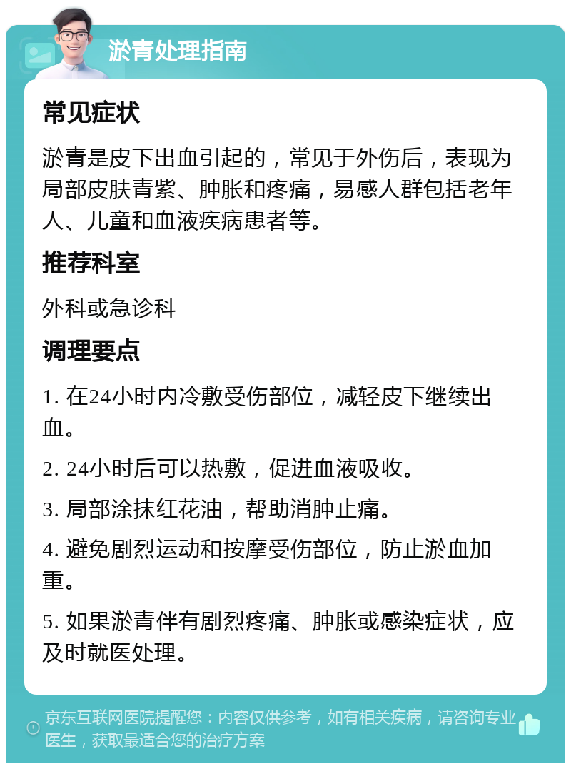 淤青处理指南 常见症状 淤青是皮下出血引起的，常见于外伤后，表现为局部皮肤青紫、肿胀和疼痛，易感人群包括老年人、儿童和血液疾病患者等。 推荐科室 外科或急诊科 调理要点 1. 在24小时内冷敷受伤部位，减轻皮下继续出血。 2. 24小时后可以热敷，促进血液吸收。 3. 局部涂抹红花油，帮助消肿止痛。 4. 避免剧烈运动和按摩受伤部位，防止淤血加重。 5. 如果淤青伴有剧烈疼痛、肿胀或感染症状，应及时就医处理。