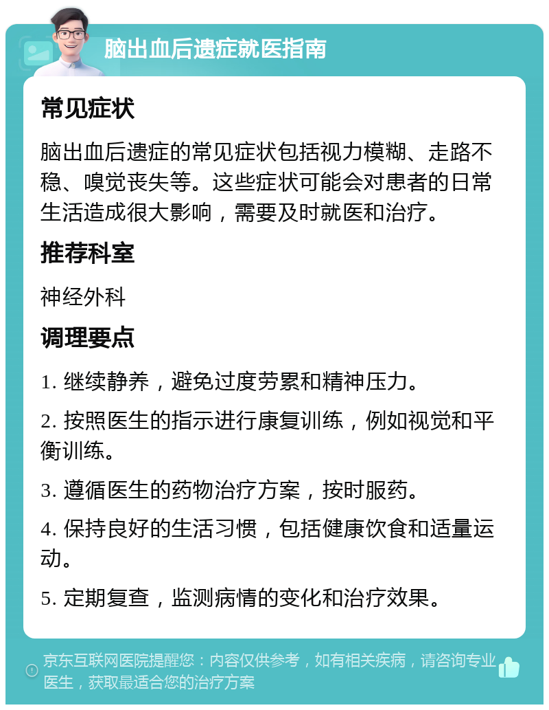 脑出血后遗症就医指南 常见症状 脑出血后遗症的常见症状包括视力模糊、走路不稳、嗅觉丧失等。这些症状可能会对患者的日常生活造成很大影响，需要及时就医和治疗。 推荐科室 神经外科 调理要点 1. 继续静养，避免过度劳累和精神压力。 2. 按照医生的指示进行康复训练，例如视觉和平衡训练。 3. 遵循医生的药物治疗方案，按时服药。 4. 保持良好的生活习惯，包括健康饮食和适量运动。 5. 定期复查，监测病情的变化和治疗效果。