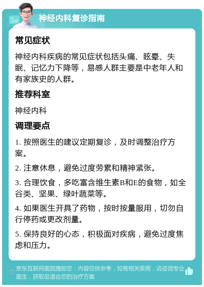 神经内科复诊指南 常见症状 神经内科疾病的常见症状包括头痛、眩晕、失眠、记忆力下降等，易感人群主要是中老年人和有家族史的人群。 推荐科室 神经内科 调理要点 1. 按照医生的建议定期复诊，及时调整治疗方案。 2. 注意休息，避免过度劳累和精神紧张。 3. 合理饮食，多吃富含维生素B和E的食物，如全谷类、坚果、绿叶蔬菜等。 4. 如果医生开具了药物，按时按量服用，切勿自行停药或更改剂量。 5. 保持良好的心态，积极面对疾病，避免过度焦虑和压力。