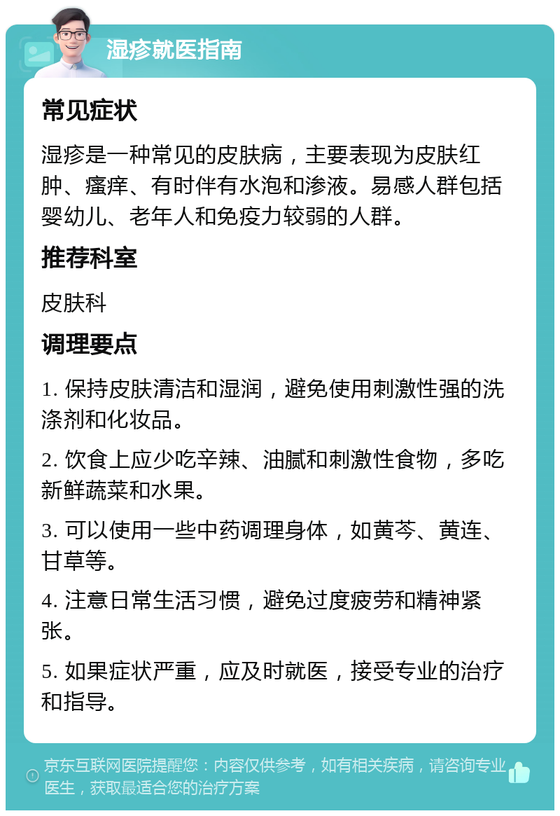 湿疹就医指南 常见症状 湿疹是一种常见的皮肤病，主要表现为皮肤红肿、瘙痒、有时伴有水泡和渗液。易感人群包括婴幼儿、老年人和免疫力较弱的人群。 推荐科室 皮肤科 调理要点 1. 保持皮肤清洁和湿润，避免使用刺激性强的洗涤剂和化妆品。 2. 饮食上应少吃辛辣、油腻和刺激性食物，多吃新鲜蔬菜和水果。 3. 可以使用一些中药调理身体，如黄芩、黄连、甘草等。 4. 注意日常生活习惯，避免过度疲劳和精神紧张。 5. 如果症状严重，应及时就医，接受专业的治疗和指导。