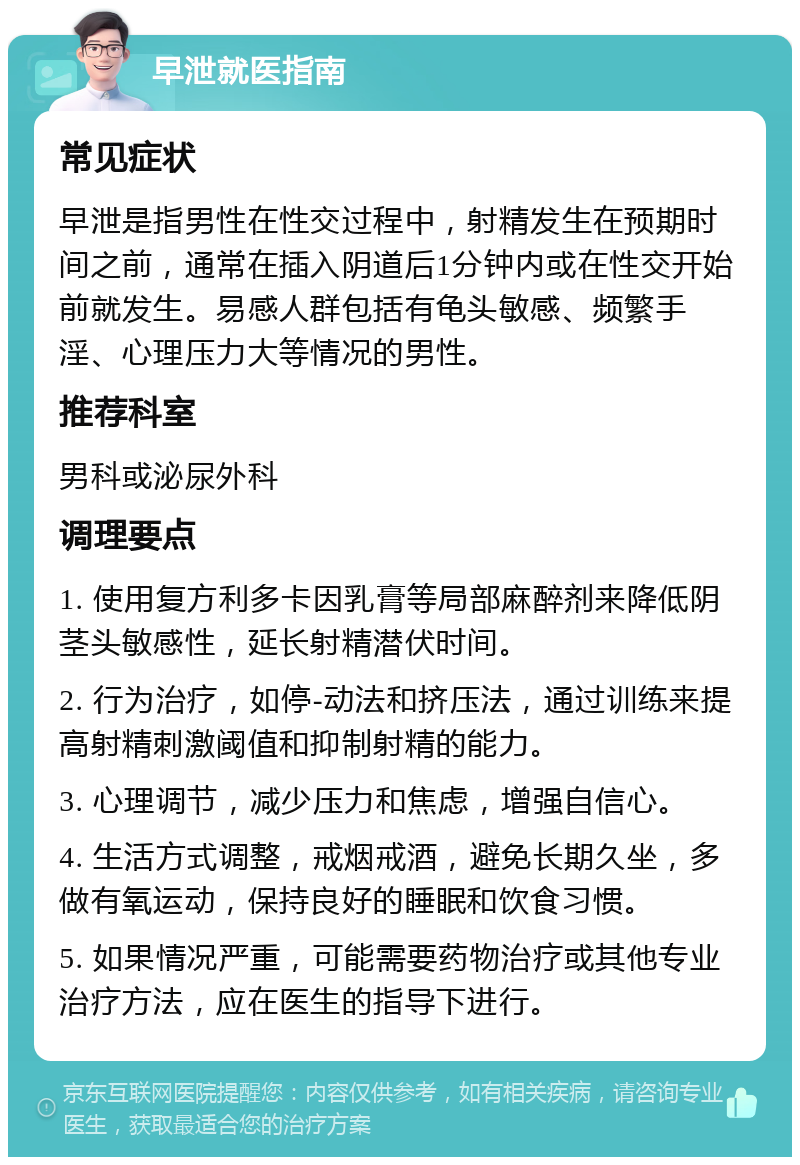 早泄就医指南 常见症状 早泄是指男性在性交过程中，射精发生在预期时间之前，通常在插入阴道后1分钟内或在性交开始前就发生。易感人群包括有龟头敏感、频繁手淫、心理压力大等情况的男性。 推荐科室 男科或泌尿外科 调理要点 1. 使用复方利多卡因乳膏等局部麻醉剂来降低阴茎头敏感性，延长射精潜伏时间。 2. 行为治疗，如停-动法和挤压法，通过训练来提高射精刺激阈值和抑制射精的能力。 3. 心理调节，减少压力和焦虑，增强自信心。 4. 生活方式调整，戒烟戒酒，避免长期久坐，多做有氧运动，保持良好的睡眠和饮食习惯。 5. 如果情况严重，可能需要药物治疗或其他专业治疗方法，应在医生的指导下进行。