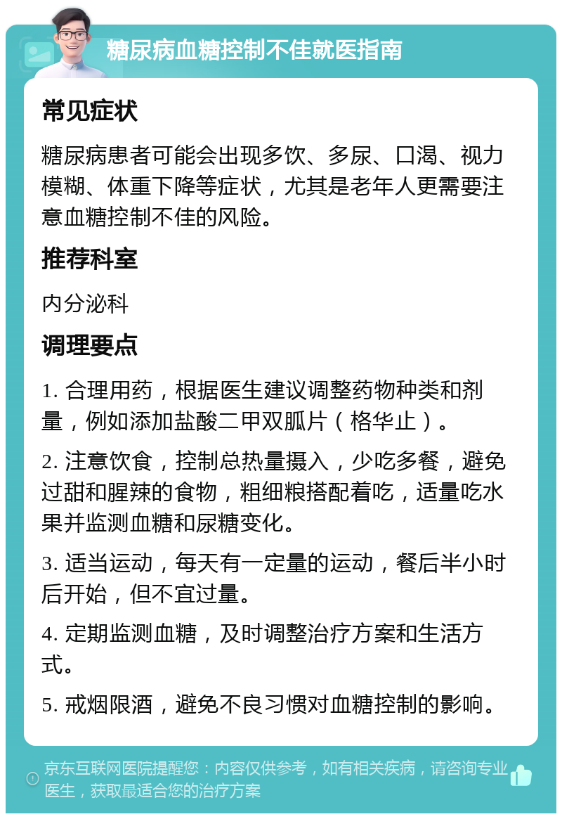 糖尿病血糖控制不佳就医指南 常见症状 糖尿病患者可能会出现多饮、多尿、口渴、视力模糊、体重下降等症状，尤其是老年人更需要注意血糖控制不佳的风险。 推荐科室 内分泌科 调理要点 1. 合理用药，根据医生建议调整药物种类和剂量，例如添加盐酸二甲双胍片（格华止）。 2. 注意饮食，控制总热量摄入，少吃多餐，避免过甜和腥辣的食物，粗细粮搭配着吃，适量吃水果并监测血糖和尿糖变化。 3. 适当运动，每天有一定量的运动，餐后半小时后开始，但不宜过量。 4. 定期监测血糖，及时调整治疗方案和生活方式。 5. 戒烟限酒，避免不良习惯对血糖控制的影响。