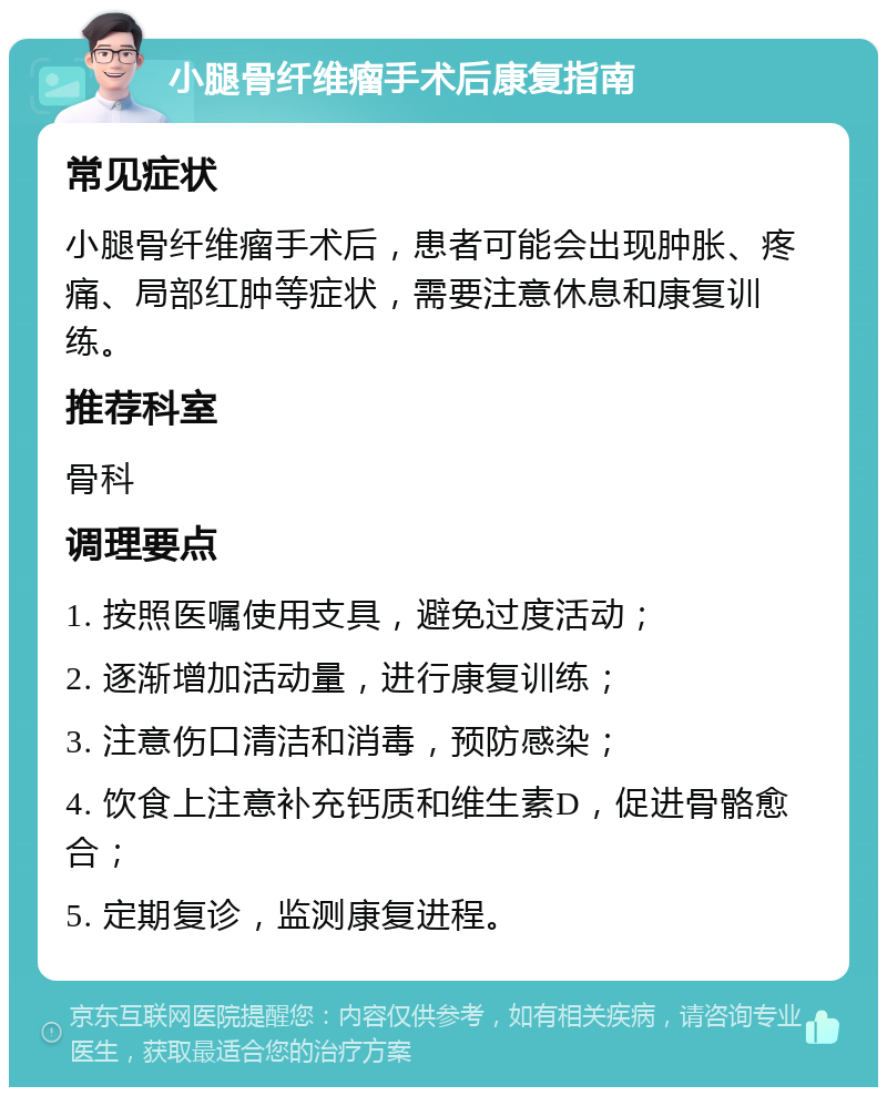 小腿骨纤维瘤手术后康复指南 常见症状 小腿骨纤维瘤手术后，患者可能会出现肿胀、疼痛、局部红肿等症状，需要注意休息和康复训练。 推荐科室 骨科 调理要点 1. 按照医嘱使用支具，避免过度活动； 2. 逐渐增加活动量，进行康复训练； 3. 注意伤口清洁和消毒，预防感染； 4. 饮食上注意补充钙质和维生素D，促进骨骼愈合； 5. 定期复诊，监测康复进程。