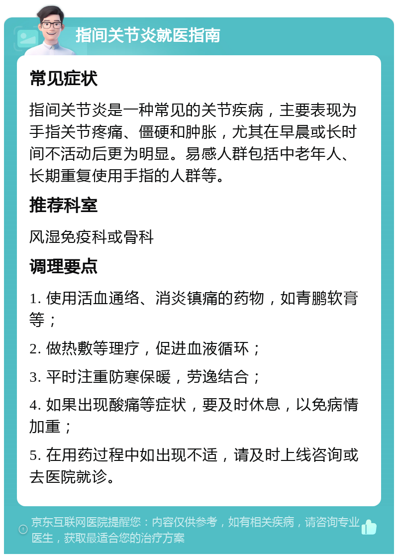 指间关节炎就医指南 常见症状 指间关节炎是一种常见的关节疾病，主要表现为手指关节疼痛、僵硬和肿胀，尤其在早晨或长时间不活动后更为明显。易感人群包括中老年人、长期重复使用手指的人群等。 推荐科室 风湿免疫科或骨科 调理要点 1. 使用活血通络、消炎镇痛的药物，如青鹏软膏等； 2. 做热敷等理疗，促进血液循环； 3. 平时注重防寒保暖，劳逸结合； 4. 如果出现酸痛等症状，要及时休息，以免病情加重； 5. 在用药过程中如出现不适，请及时上线咨询或去医院就诊。