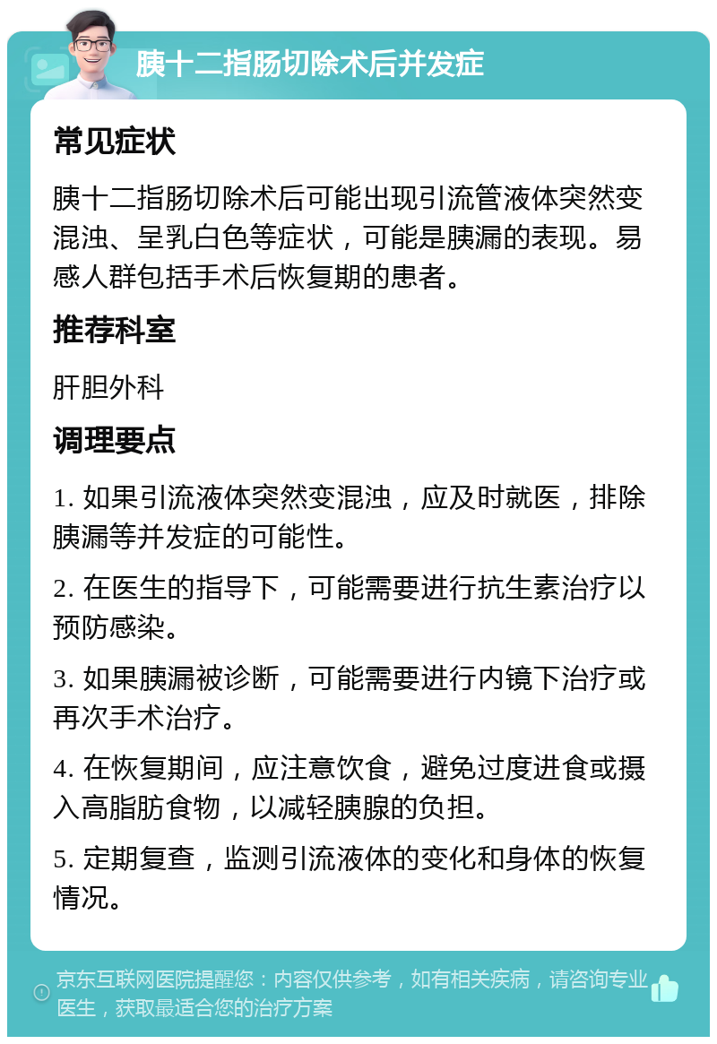 胰十二指肠切除术后并发症 常见症状 胰十二指肠切除术后可能出现引流管液体突然变混浊、呈乳白色等症状，可能是胰漏的表现。易感人群包括手术后恢复期的患者。 推荐科室 肝胆外科 调理要点 1. 如果引流液体突然变混浊，应及时就医，排除胰漏等并发症的可能性。 2. 在医生的指导下，可能需要进行抗生素治疗以预防感染。 3. 如果胰漏被诊断，可能需要进行内镜下治疗或再次手术治疗。 4. 在恢复期间，应注意饮食，避免过度进食或摄入高脂肪食物，以减轻胰腺的负担。 5. 定期复查，监测引流液体的变化和身体的恢复情况。