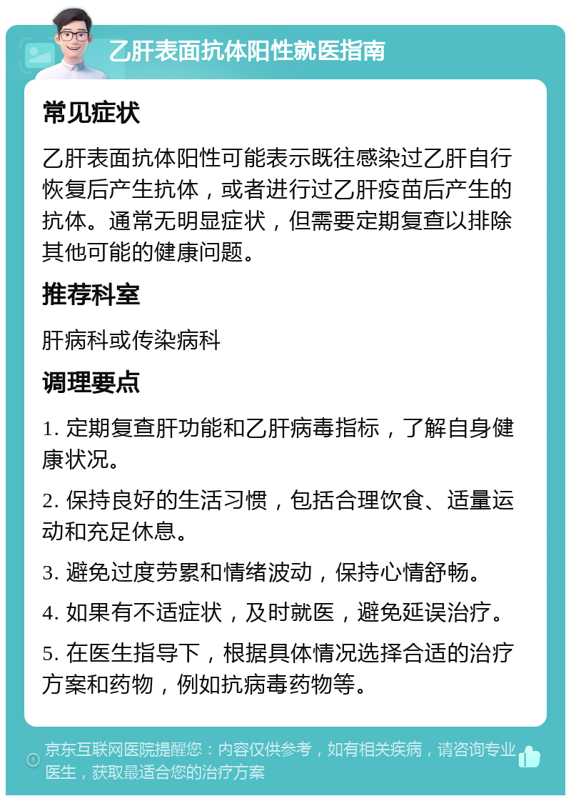 乙肝表面抗体阳性就医指南 常见症状 乙肝表面抗体阳性可能表示既往感染过乙肝自行恢复后产生抗体，或者进行过乙肝疫苗后产生的抗体。通常无明显症状，但需要定期复查以排除其他可能的健康问题。 推荐科室 肝病科或传染病科 调理要点 1. 定期复查肝功能和乙肝病毒指标，了解自身健康状况。 2. 保持良好的生活习惯，包括合理饮食、适量运动和充足休息。 3. 避免过度劳累和情绪波动，保持心情舒畅。 4. 如果有不适症状，及时就医，避免延误治疗。 5. 在医生指导下，根据具体情况选择合适的治疗方案和药物，例如抗病毒药物等。