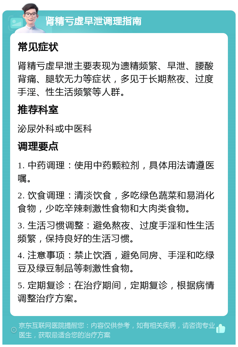 肾精亏虚早泄调理指南 常见症状 肾精亏虚早泄主要表现为遗精频繁、早泄、腰酸背痛、腿软无力等症状，多见于长期熬夜、过度手淫、性生活频繁等人群。 推荐科室 泌尿外科或中医科 调理要点 1. 中药调理：使用中药颗粒剂，具体用法请遵医嘱。 2. 饮食调理：清淡饮食，多吃绿色蔬菜和易消化食物，少吃辛辣刺激性食物和大肉类食物。 3. 生活习惯调整：避免熬夜、过度手淫和性生活频繁，保持良好的生活习惯。 4. 注意事项：禁止饮酒，避免同房、手淫和吃绿豆及绿豆制品等刺激性食物。 5. 定期复诊：在治疗期间，定期复诊，根据病情调整治疗方案。