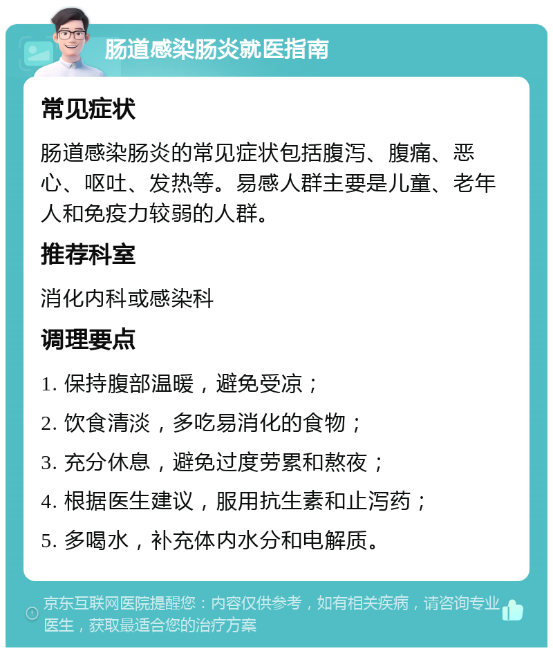 肠道感染肠炎就医指南 常见症状 肠道感染肠炎的常见症状包括腹泻、腹痛、恶心、呕吐、发热等。易感人群主要是儿童、老年人和免疫力较弱的人群。 推荐科室 消化内科或感染科 调理要点 1. 保持腹部温暖，避免受凉； 2. 饮食清淡，多吃易消化的食物； 3. 充分休息，避免过度劳累和熬夜； 4. 根据医生建议，服用抗生素和止泻药； 5. 多喝水，补充体内水分和电解质。