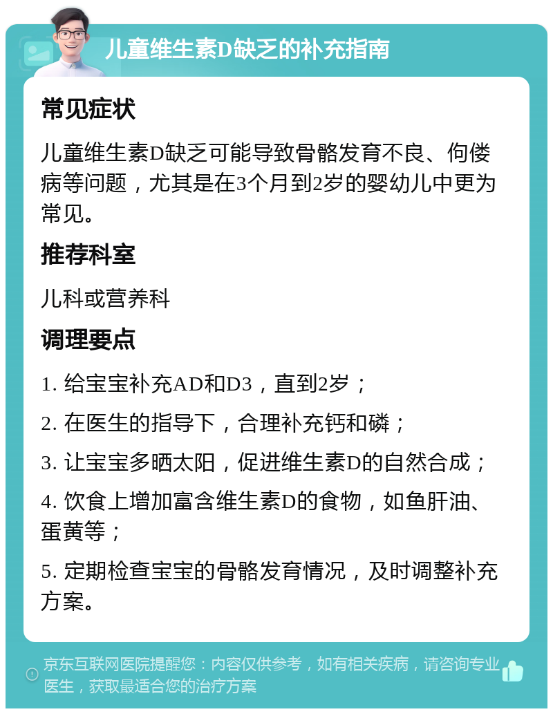 儿童维生素D缺乏的补充指南 常见症状 儿童维生素D缺乏可能导致骨骼发育不良、佝偻病等问题，尤其是在3个月到2岁的婴幼儿中更为常见。 推荐科室 儿科或营养科 调理要点 1. 给宝宝补充AD和D3，直到2岁； 2. 在医生的指导下，合理补充钙和磷； 3. 让宝宝多晒太阳，促进维生素D的自然合成； 4. 饮食上增加富含维生素D的食物，如鱼肝油、蛋黄等； 5. 定期检查宝宝的骨骼发育情况，及时调整补充方案。