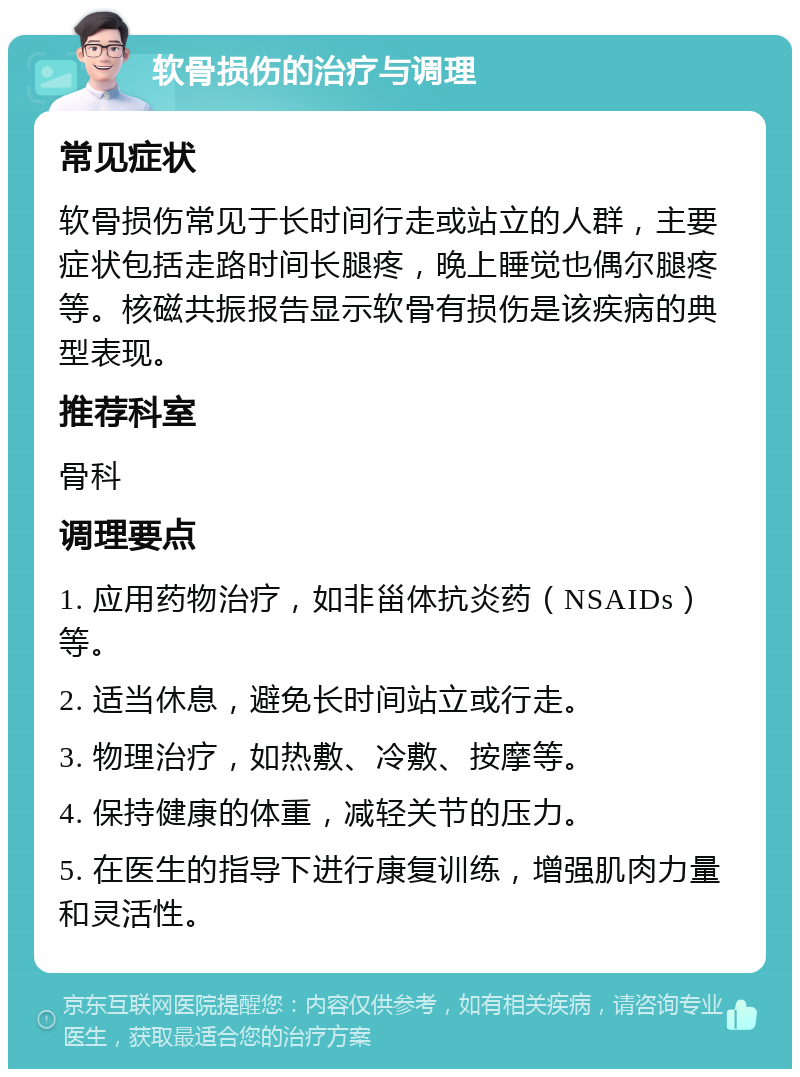 软骨损伤的治疗与调理 常见症状 软骨损伤常见于长时间行走或站立的人群，主要症状包括走路时间长腿疼，晚上睡觉也偶尔腿疼等。核磁共振报告显示软骨有损伤是该疾病的典型表现。 推荐科室 骨科 调理要点 1. 应用药物治疗，如非甾体抗炎药（NSAIDs）等。 2. 适当休息，避免长时间站立或行走。 3. 物理治疗，如热敷、冷敷、按摩等。 4. 保持健康的体重，减轻关节的压力。 5. 在医生的指导下进行康复训练，增强肌肉力量和灵活性。