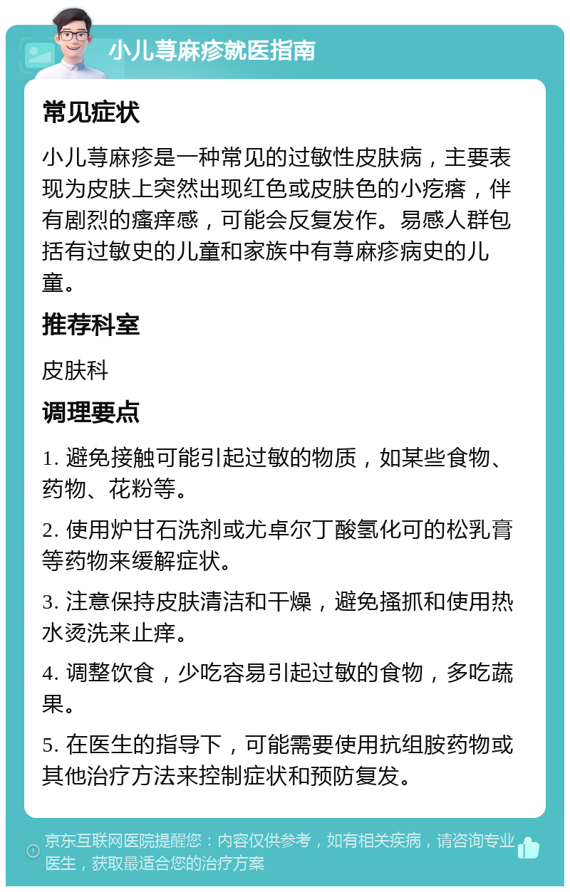 小儿荨麻疹就医指南 常见症状 小儿荨麻疹是一种常见的过敏性皮肤病，主要表现为皮肤上突然出现红色或皮肤色的小疙瘩，伴有剧烈的瘙痒感，可能会反复发作。易感人群包括有过敏史的儿童和家族中有荨麻疹病史的儿童。 推荐科室 皮肤科 调理要点 1. 避免接触可能引起过敏的物质，如某些食物、药物、花粉等。 2. 使用炉甘石洗剂或尤卓尔丁酸氢化可的松乳膏等药物来缓解症状。 3. 注意保持皮肤清洁和干燥，避免搔抓和使用热水烫洗来止痒。 4. 调整饮食，少吃容易引起过敏的食物，多吃蔬果。 5. 在医生的指导下，可能需要使用抗组胺药物或其他治疗方法来控制症状和预防复发。