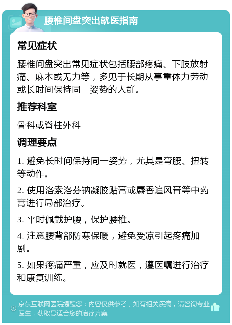 腰椎间盘突出就医指南 常见症状 腰椎间盘突出常见症状包括腰部疼痛、下肢放射痛、麻木或无力等，多见于长期从事重体力劳动或长时间保持同一姿势的人群。 推荐科室 骨科或脊柱外科 调理要点 1. 避免长时间保持同一姿势，尤其是弯腰、扭转等动作。 2. 使用洛索洛芬钠凝胶贴膏或麝香追风膏等中药膏进行局部治疗。 3. 平时佩戴护腰，保护腰椎。 4. 注意腰背部防寒保暖，避免受凉引起疼痛加剧。 5. 如果疼痛严重，应及时就医，遵医嘱进行治疗和康复训练。