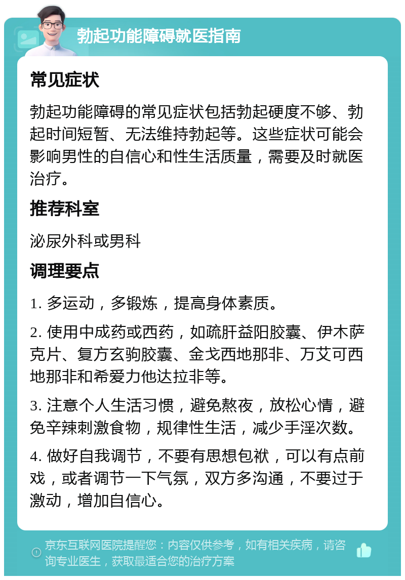 勃起功能障碍就医指南 常见症状 勃起功能障碍的常见症状包括勃起硬度不够、勃起时间短暂、无法维持勃起等。这些症状可能会影响男性的自信心和性生活质量，需要及时就医治疗。 推荐科室 泌尿外科或男科 调理要点 1. 多运动，多锻炼，提高身体素质。 2. 使用中成药或西药，如疏肝益阳胶囊、伊木萨克片、复方玄驹胶囊、金戈西地那非、万艾可西地那非和希爱力他达拉非等。 3. 注意个人生活习惯，避免熬夜，放松心情，避免辛辣刺激食物，规律性生活，减少手淫次数。 4. 做好自我调节，不要有思想包袱，可以有点前戏，或者调节一下气氛，双方多沟通，不要过于激动，增加自信心。