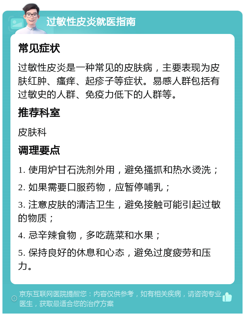 过敏性皮炎就医指南 常见症状 过敏性皮炎是一种常见的皮肤病，主要表现为皮肤红肿、瘙痒、起疹子等症状。易感人群包括有过敏史的人群、免疫力低下的人群等。 推荐科室 皮肤科 调理要点 1. 使用炉甘石洗剂外用，避免搔抓和热水烫洗； 2. 如果需要口服药物，应暂停哺乳； 3. 注意皮肤的清洁卫生，避免接触可能引起过敏的物质； 4. 忌辛辣食物，多吃蔬菜和水果； 5. 保持良好的休息和心态，避免过度疲劳和压力。