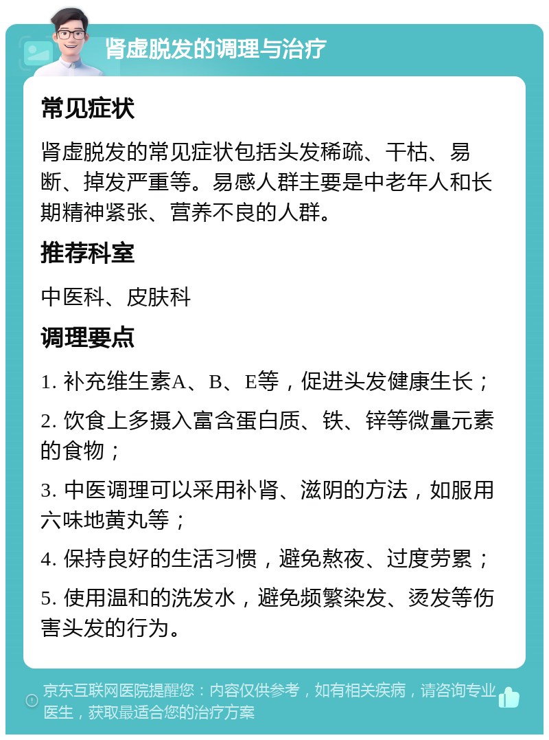 肾虚脱发的调理与治疗 常见症状 肾虚脱发的常见症状包括头发稀疏、干枯、易断、掉发严重等。易感人群主要是中老年人和长期精神紧张、营养不良的人群。 推荐科室 中医科、皮肤科 调理要点 1. 补充维生素A、B、E等，促进头发健康生长； 2. 饮食上多摄入富含蛋白质、铁、锌等微量元素的食物； 3. 中医调理可以采用补肾、滋阴的方法，如服用六味地黄丸等； 4. 保持良好的生活习惯，避免熬夜、过度劳累； 5. 使用温和的洗发水，避免频繁染发、烫发等伤害头发的行为。